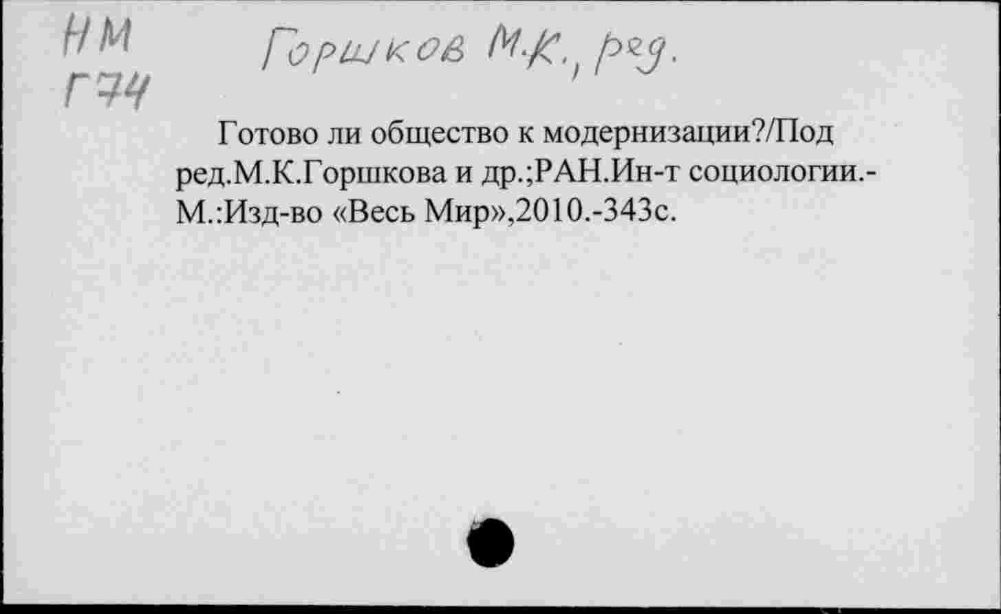 ﻿У М Горш к	М./с.)
Готово ли общество к модернизации?/Под ред.М.К.Горшкова и др.;РАН.Ин-т социологии.-М.:Изд-во «Весь Мир»,2010.-343с.